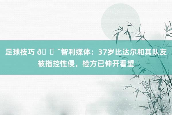 足球技巧 😯智利媒体：37岁比达尔和其队友被指控性侵，检方已伸开看望