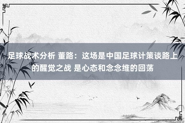 足球战术分析 董路：这场是中国足球计策谈路上的醒觉之战 是心态和念念维的回荡