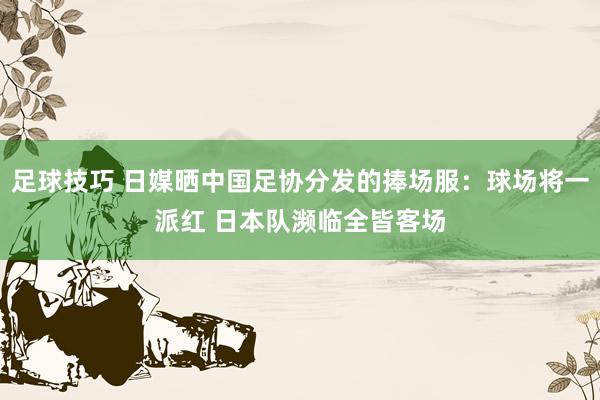 足球技巧 日媒晒中国足协分发的捧场服：球场将一派红 日本队濒临全皆客场