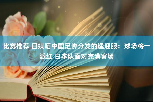 比赛推荐 日媒晒中国足协分发的逢迎服：球场将一派红 日本队面对完满客场