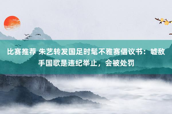 比赛推荐 朱艺转发国足时髦不雅赛倡议书：嘘敌手国歌是违纪举止，会被处罚