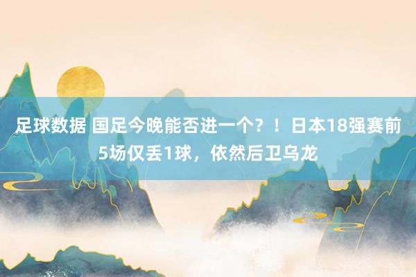 足球数据 国足今晚能否进一个？！日本18强赛前5场仅丢1球，依然后卫乌龙