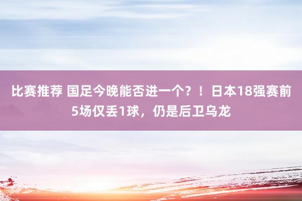 比赛推荐 国足今晚能否进一个？！日本18强赛前5场仅丢1球，仍是后卫乌龙