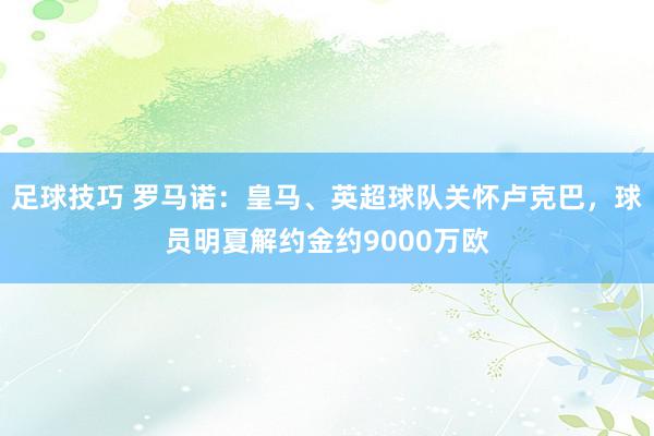 足球技巧 罗马诺：皇马、英超球队关怀卢克巴，球员明夏解约金约9000万欧