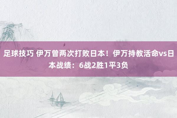 足球技巧 伊万曾两次打败日本！伊万持教活命vs日本战绩：6战2胜1平3负