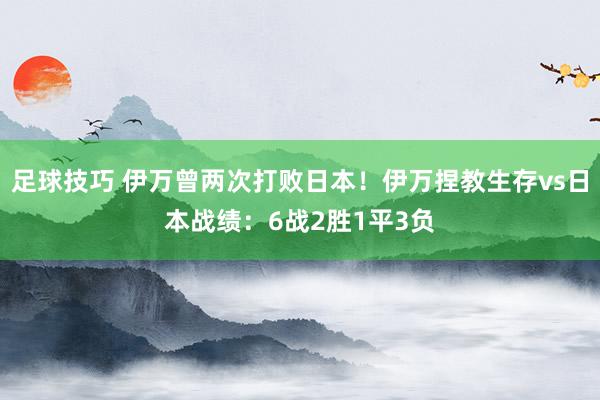 足球技巧 伊万曾两次打败日本！伊万捏教生存vs日本战绩：6战2胜1平3负