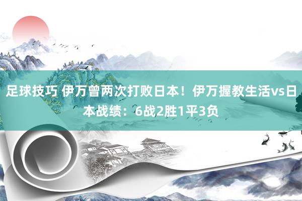 足球技巧 伊万曾两次打败日本！伊万握教生活vs日本战绩：6战2胜1平3负