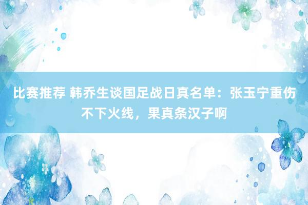 比赛推荐 韩乔生谈国足战日真名单：张玉宁重伤不下火线，果真条汉子啊