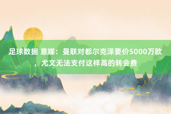 足球数据 意媒：曼联对都尔克泽要价5000万欧，尤文无法支付这样高的转会费