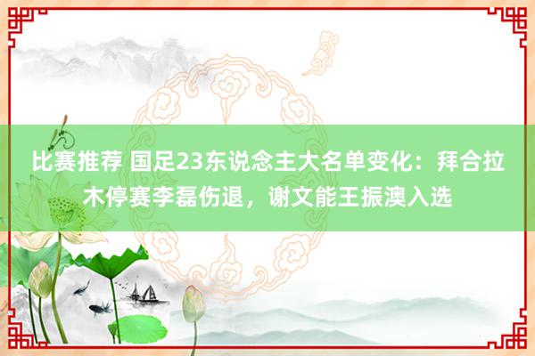 比赛推荐 国足23东说念主大名单变化：拜合拉木停赛李磊伤退，谢文能王振澳入选