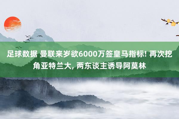 足球数据 曼联来岁欲6000万签皇马指标! 再次挖角亚特兰大, 两东谈主诱导阿莫林