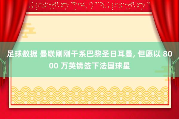 足球数据 曼联刚刚干系巴黎圣日耳曼, 但愿以 8000 万英镑签下法国球星