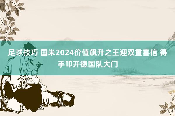 足球技巧 国米2024价值飙升之王迎双重喜信 得手叩开德国队大门