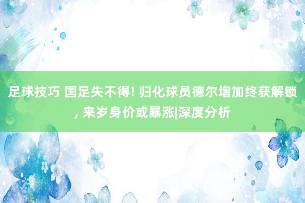 足球技巧 国足失不得! 归化球员德尔增加终获解锁, 来岁身价或暴涨|深度分析