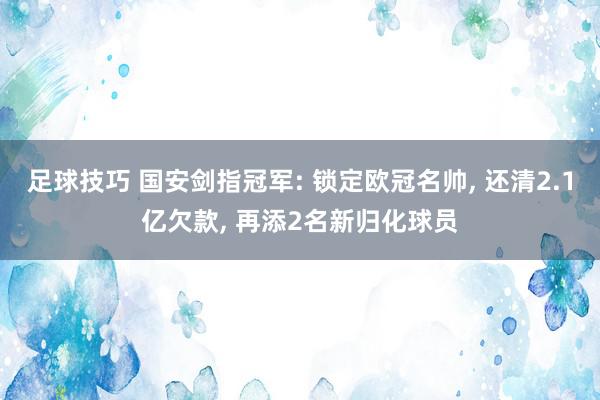 足球技巧 国安剑指冠军: 锁定欧冠名帅, 还清2.1亿欠款, 再添2名新归化球员