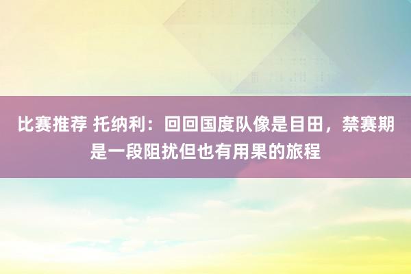 比赛推荐 托纳利：回回国度队像是目田，禁赛期是一段阻扰但也有用果的旅程