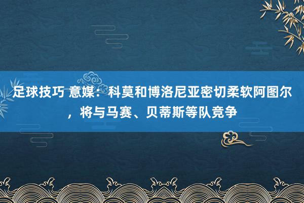 足球技巧 意媒：科莫和博洛尼亚密切柔软阿图尔，将与马赛、贝蒂斯等队竞争