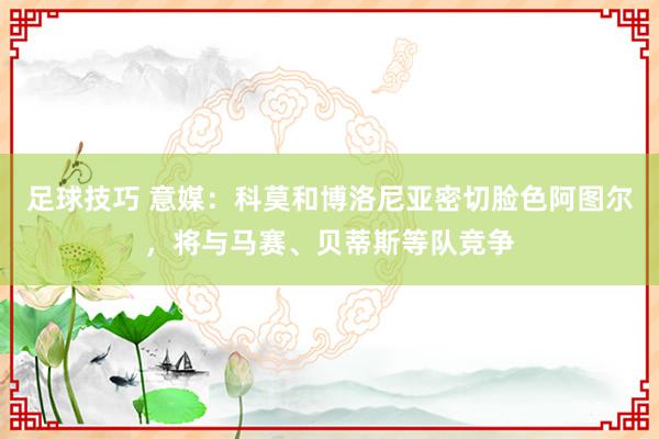 足球技巧 意媒：科莫和博洛尼亚密切脸色阿图尔，将与马赛、贝蒂斯等队竞争