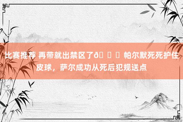 比赛推荐 再带就出禁区了😂帕尔默死死护住皮球，萨尔成功从死后犯规送点