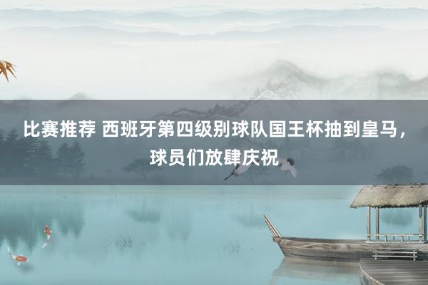 比赛推荐 西班牙第四级别球队国王杯抽到皇马，球员们放肆庆祝