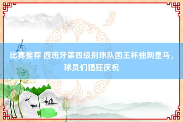 比赛推荐 西班牙第四级别球队国王杯抽到皇马，球员们猖狂庆祝