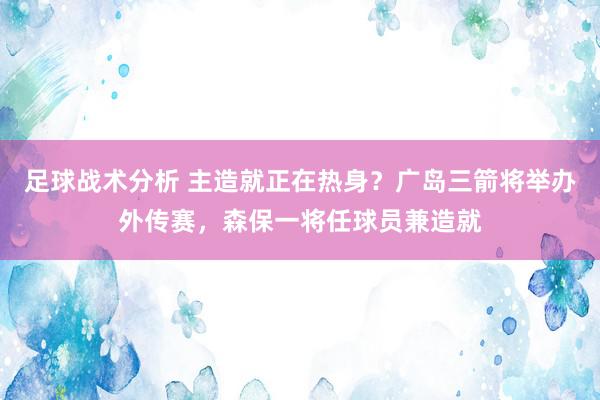 足球战术分析 主造就正在热身？广岛三箭将举办外传赛，森保一将任球员兼造就