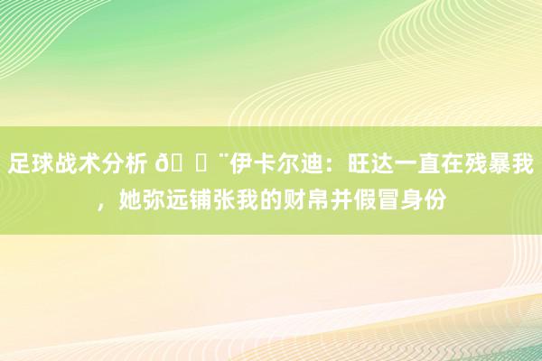 足球战术分析 😨伊卡尔迪：旺达一直在残暴我，她弥远铺张我的财帛并假冒身份