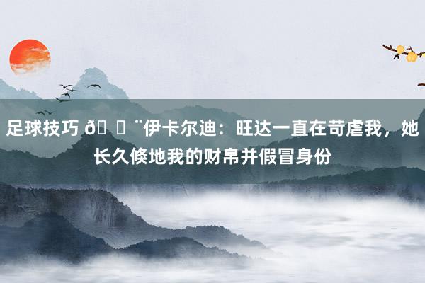 足球技巧 😨伊卡尔迪：旺达一直在苛虐我，她长久倏地我的财帛并假冒身份