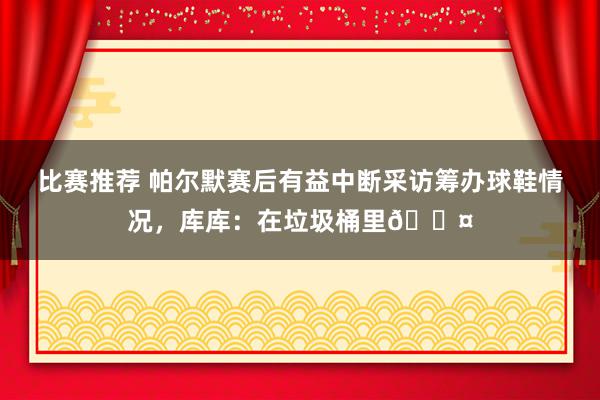 比赛推荐 帕尔默赛后有益中断采访筹办球鞋情况，库库：在垃圾桶里😤