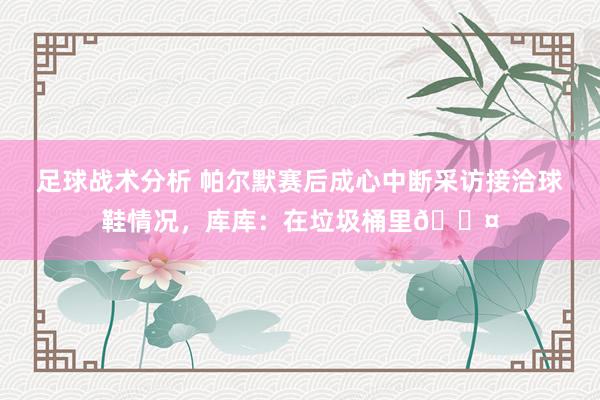 足球战术分析 帕尔默赛后成心中断采访接洽球鞋情况，库库：在垃圾桶里😤