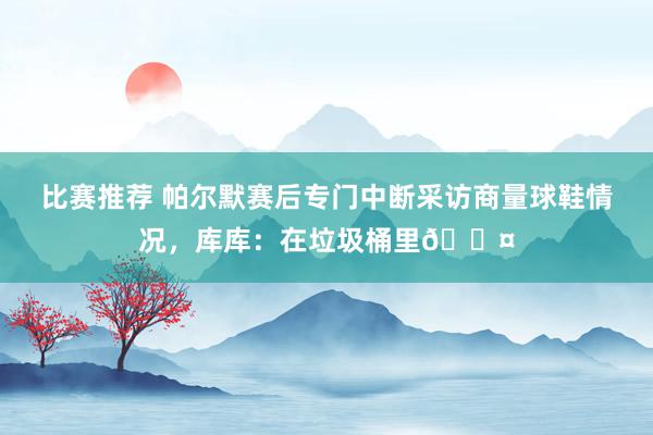 比赛推荐 帕尔默赛后专门中断采访商量球鞋情况，库库：在垃圾桶里😤