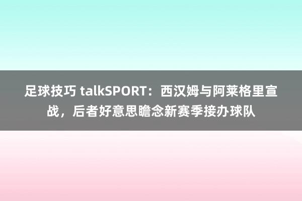 足球技巧 talkSPORT：西汉姆与阿莱格里宣战，后者好意思瞻念新赛季接办球队