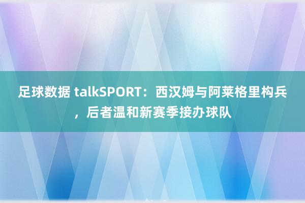 足球数据 talkSPORT：西汉姆与阿莱格里构兵，后者温和新赛季接办球队