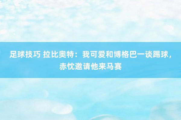 足球技巧 拉比奥特：我可爱和博格巴一谈踢球，赤忱邀请他来马赛