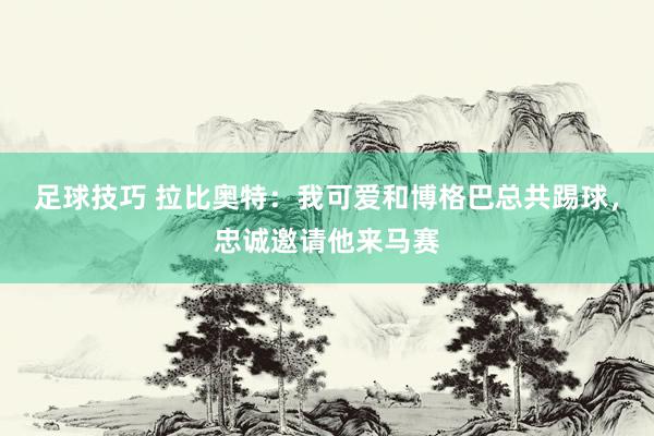 足球技巧 拉比奥特：我可爱和博格巴总共踢球，忠诚邀请他来马赛