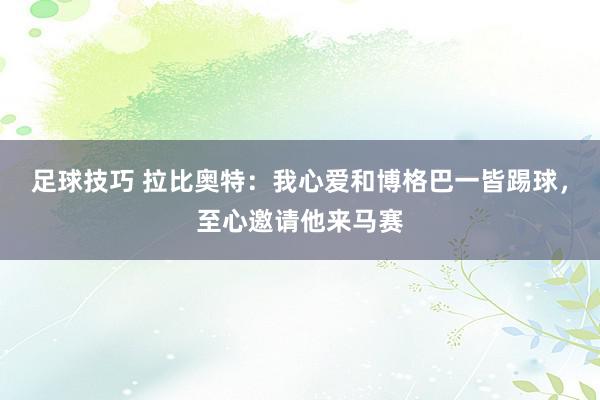 足球技巧 拉比奥特：我心爱和博格巴一皆踢球，至心邀请他来马赛