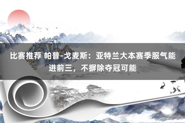 比赛推荐 帕普-戈麦斯：亚特兰大本赛季服气能进前三，不摒除夺冠可能