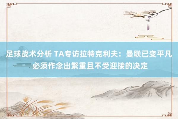 足球战术分析 TA专访拉特克利夫：曼联已变平凡 必须作念出繁重且不受迎接的决定