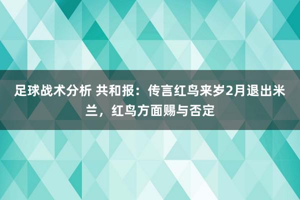 足球战术分析 共和报：传言红鸟来岁2月退出米兰，红鸟方面赐与否定