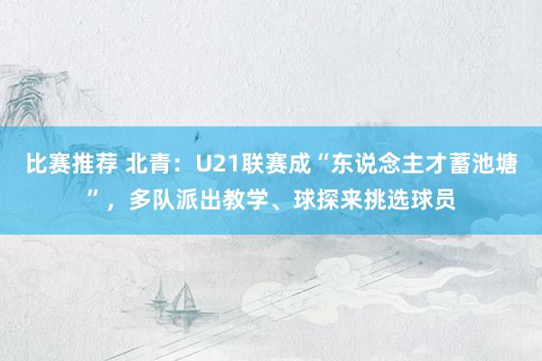 比赛推荐 北青：U21联赛成“东说念主才蓄池塘”，多队派出教学、球探来挑选球员