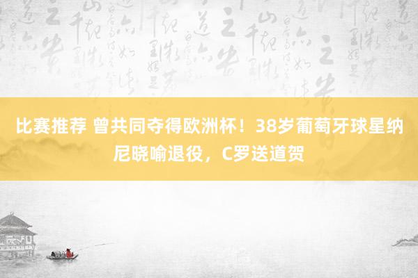 比赛推荐 曾共同夺得欧洲杯！38岁葡萄牙球星纳尼晓喻退役，C罗送道贺