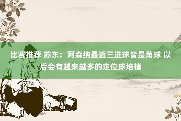 比赛推荐 苏东：阿森纳最近三进球皆是角球 以后会有越来越多的定位球培植