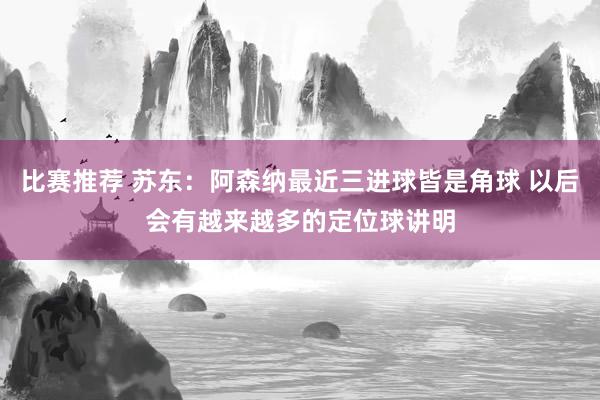 比赛推荐 苏东：阿森纳最近三进球皆是角球 以后会有越来越多的定位球讲明