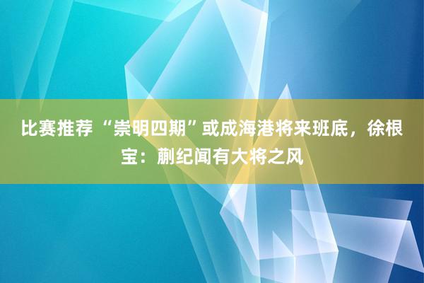 比赛推荐 “崇明四期”或成海港将来班底，徐根宝：蒯纪闻有大将之风