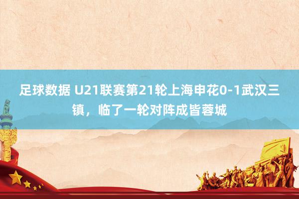 足球数据 U21联赛第21轮上海申花0-1武汉三镇，临了一轮对阵成皆蓉城