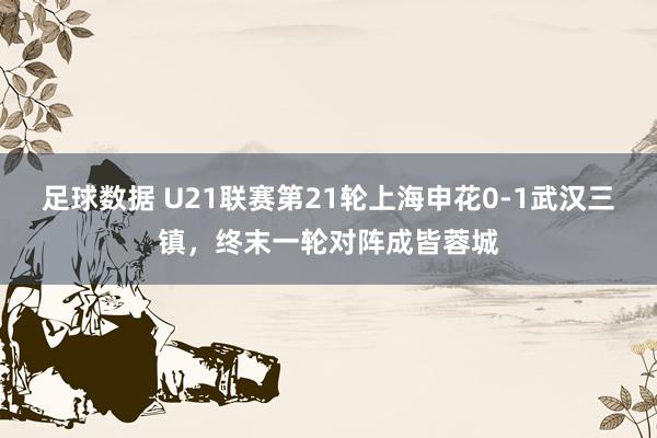 足球数据 U21联赛第21轮上海申花0-1武汉三镇，终末一轮对阵成皆蓉城