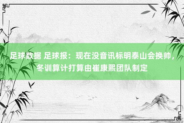 足球数据 足球报：现在没音讯标明泰山会换帅，冬训算计打算由崔康熙团队制定