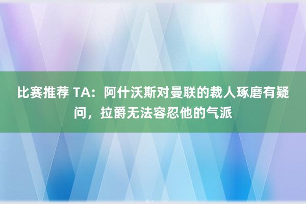 比赛推荐 TA：阿什沃斯对曼联的裁人琢磨有疑问，拉爵无法容忍他的气派