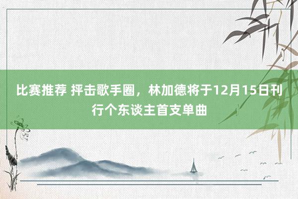 比赛推荐 抨击歌手圈，林加德将于12月15日刊行个东谈主首支单曲