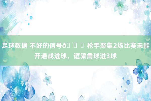 足球数据 不好的信号😕枪手聚集2场比赛未能开通战进球，诓骗角球进3球